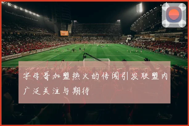 字母哥加盟热火的传闻引发联盟内广泛关注与期待