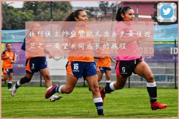 独行侠主帅盛赞欧文为历史最佳控卫之一渴望共同成长的旅程