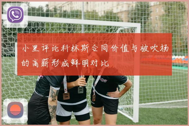 小里评论科林斯合同价值与被吹杨的高薪形成鲜明对比