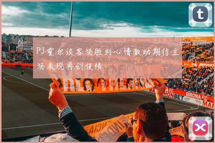 PJ霍尔谈客场胜利心情激动期待主场表现再创佳绩