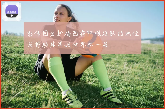 彭伟国分析梅西在阿根廷队的地位或将助其再战世界杯一届