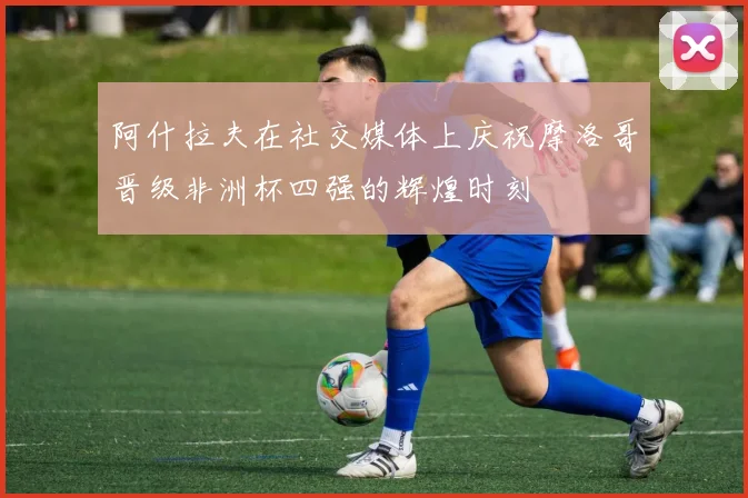 阿什拉夫在社交媒体上庆祝摩洛哥晋级非洲杯四强的辉煌时刻