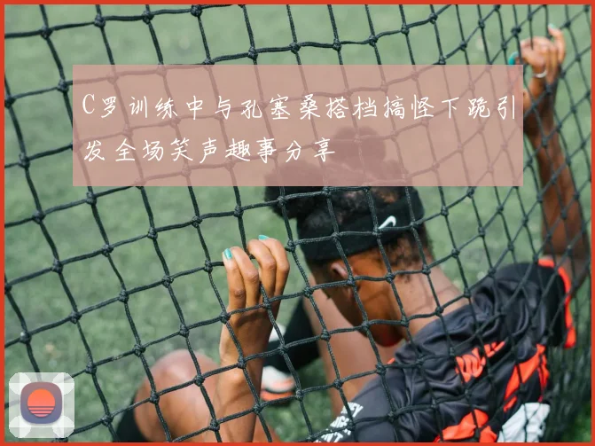 C罗训练中与孔塞桑搭档搞怪下跪引发全场笑声趣事分享