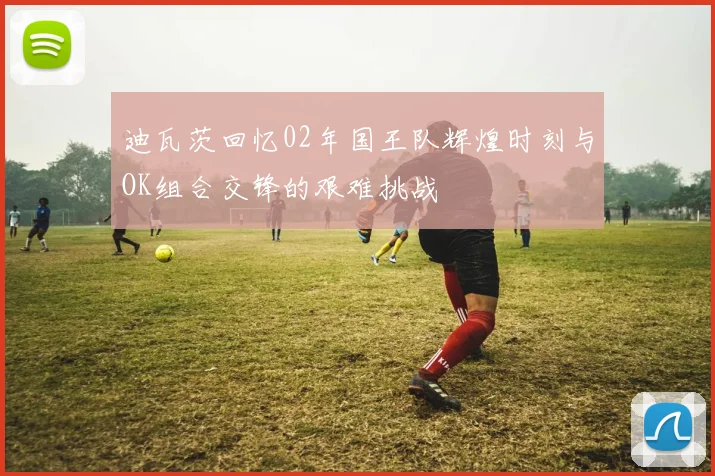 迪瓦茨回忆02年国王队辉煌时刻与OK组合交锋的艰难挑战