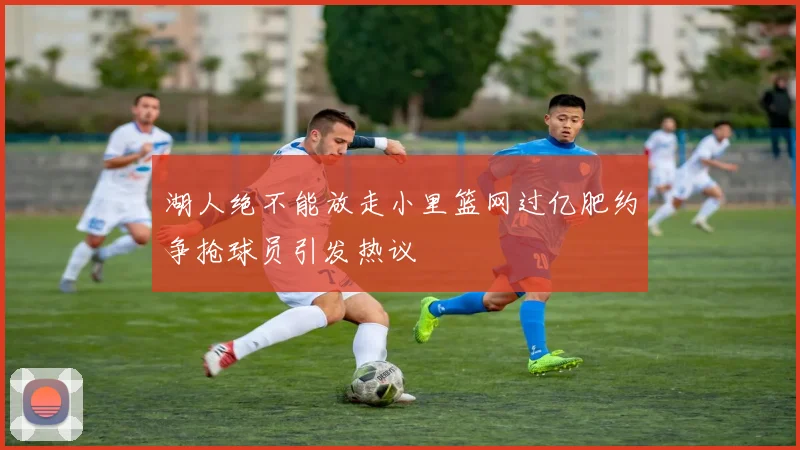 湖人绝不能放走小里篮网过亿肥约争抢球员引发热议