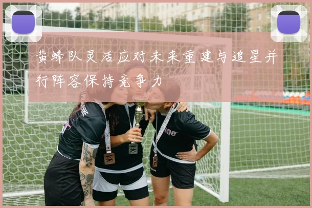 黄蜂队灵活应对未来重建与追星并行阵容保持竞争力