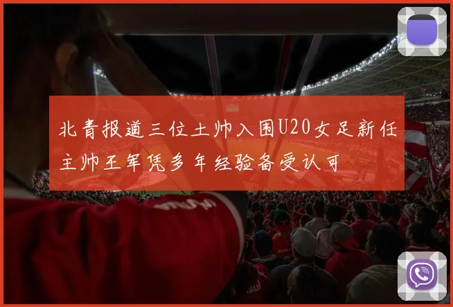 北青报道三位土帅入围U20女足新任主帅王军凭多年经验备受认可