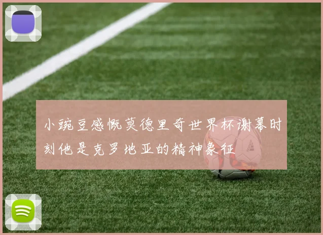 小豌豆感慨莫德里奇世界杯谢幕时刻他是克罗地亚的精神象征