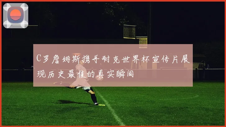 C罗詹姆斯携手耐克世界杯宣传片展现历史最佳的真实瞬间