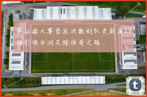 萨拉赫大赛首发次数创队史新高29场引领非洲足球传奇之路