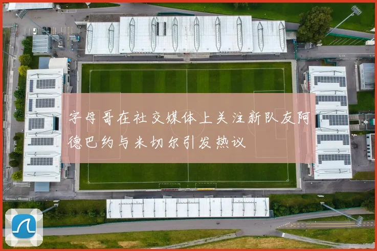 字母哥在社交媒体上关注新队友阿德巴约与米切尔引发热议