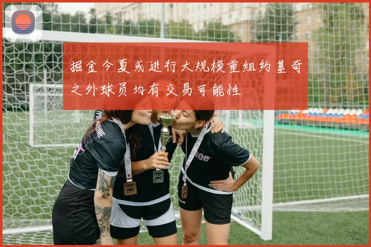 掘金今夏或进行大规模重组约基奇之外球员均有交易可能性