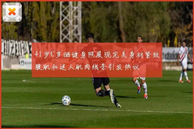 41岁C罗晒健身照展现完美身材紧致腹肌和迷人肌肉线条引发热议