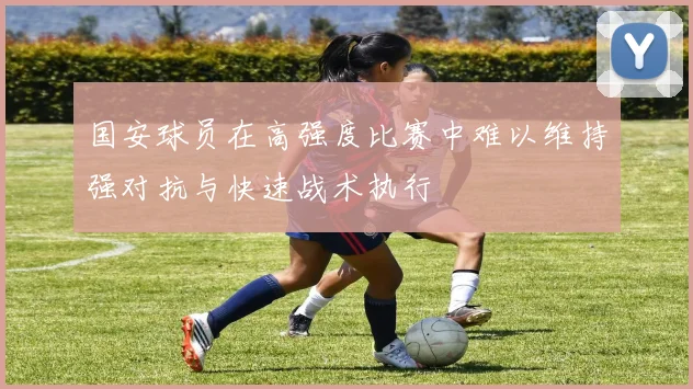 国安球员在高强度比赛中难以维持强对抗与快速战术执行