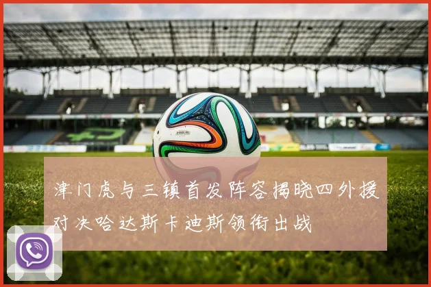 津门虎与三镇首发阵容揭晓四外援对决哈达斯卡迪斯领衔出战