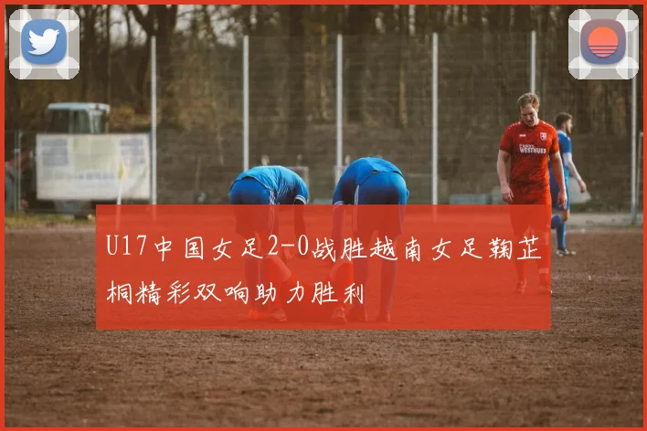 U17中国女足2-0战胜越南女足鞠芷桐精彩双响助力胜利