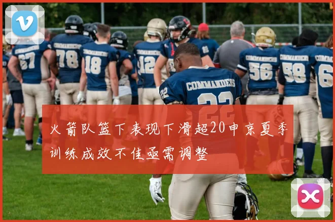 火箭队篮下表现下滑超20申京夏季训练成效不佳亟需调整