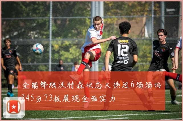 全能锋线沃特森状态火热近6场场均245分73板展现全面实力