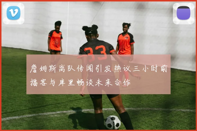 詹姆斯离队传闻引发热议三小时前播客与库里畅谈未来合作
