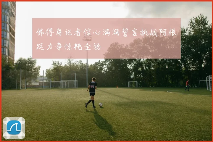 佛得角记者信心满满誓言挑战阿根廷力争惊艳全场