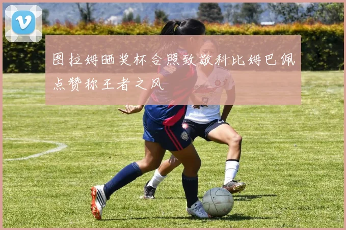 图拉姆晒奖杯合照致敬科比姆巴佩点赞称王者之风
